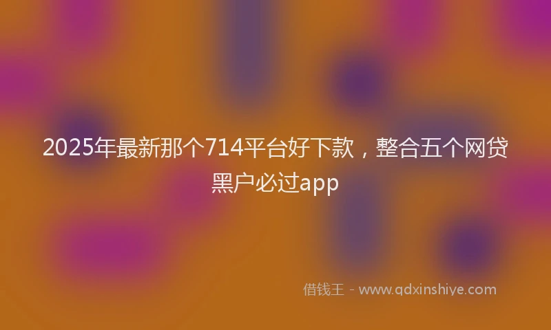 2025年最新那个714平台好下款，整合五个网贷黑户必过app