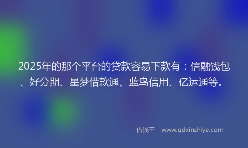 2025年的那个平台的贷款容易下款有：信融钱包、好分期、星梦借款通、蓝鸟信用、亿运通等。