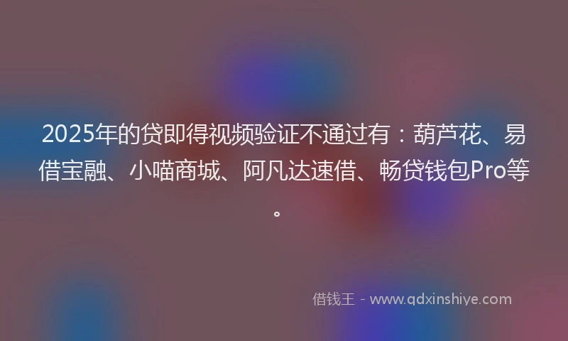 2025年的贷即得视频验证不通过有：葫芦花、易借宝融、小喵商城、阿凡达速借、畅贷钱包Pro等。