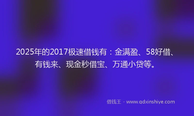 2025年的2017极速借钱有：金满盈、58好借、有钱来、现金秒借宝、万通小贷等。