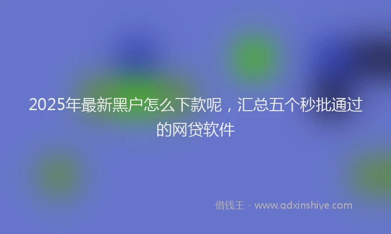 2025年最新黑户怎么下款呢，汇总五个秒批通过的网贷软件