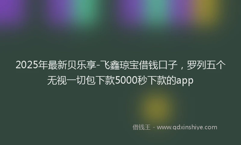 2025年最新贝乐享-飞鑫琼宝借钱口子，罗列五个无视一切包下款5000秒下款的app