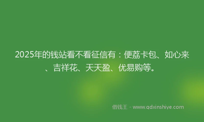 2025年的钱站看不看征信有：便荔卡包、如心来、吉祥花、天天盈、优易购等。