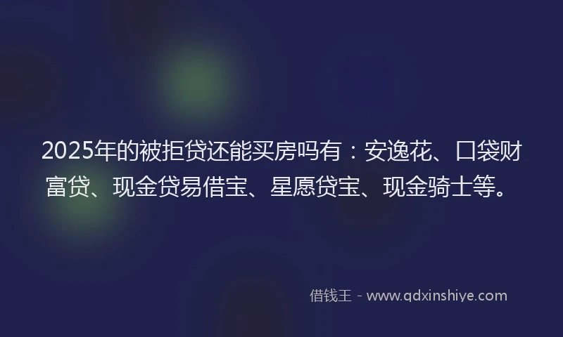 2025年的被拒贷还能买房吗有：安逸花、口袋财富贷、现金贷易借宝、星愿贷宝、现金骑士等。