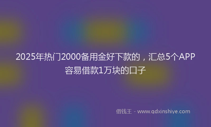 2025年热门2000备用金好下款的，汇总5个APP容易借款1万块的口子