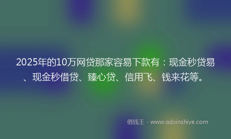 2025年的10万网贷那家容易下款有：现金秒贷易、现金秒借贷、臻心贷、信用飞、钱来花等。