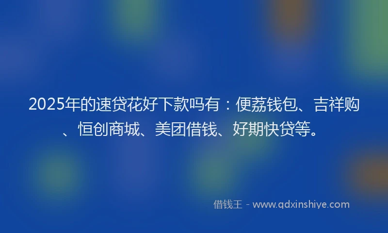 2025年的速贷花好下款吗有：便荔钱包、吉祥购、恒创商城、美团借钱、好期快贷等。