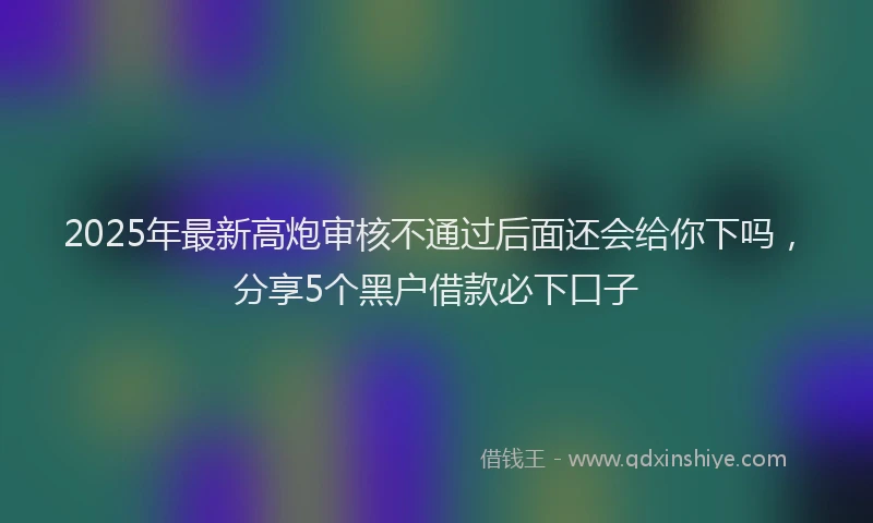 2025年最新高炮审核不通过后面还会给你下吗，分享5个黑户借款必下口子