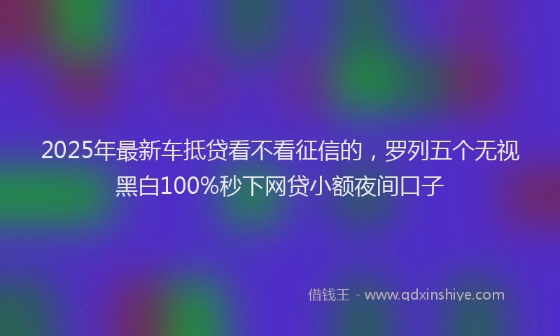 2025年最新车抵贷看不看征信的，罗列五个无视黑白100%秒下网贷小额夜间口子