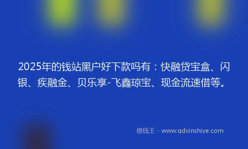 2025年的钱站黑户好下款吗有：快融贷宝盒、闪银、疾融金、贝乐享-飞鑫琼宝、现金流速借等。