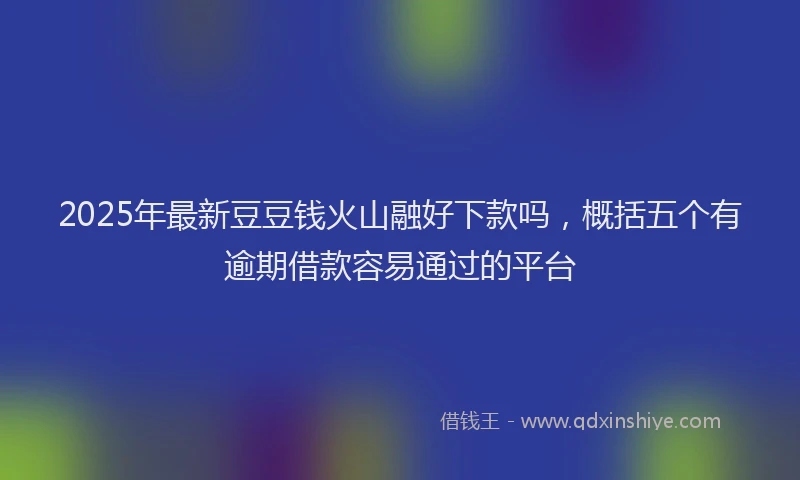 2025年最新豆豆钱火山融好下款吗，概括五个有逾期借款容易通过的平台