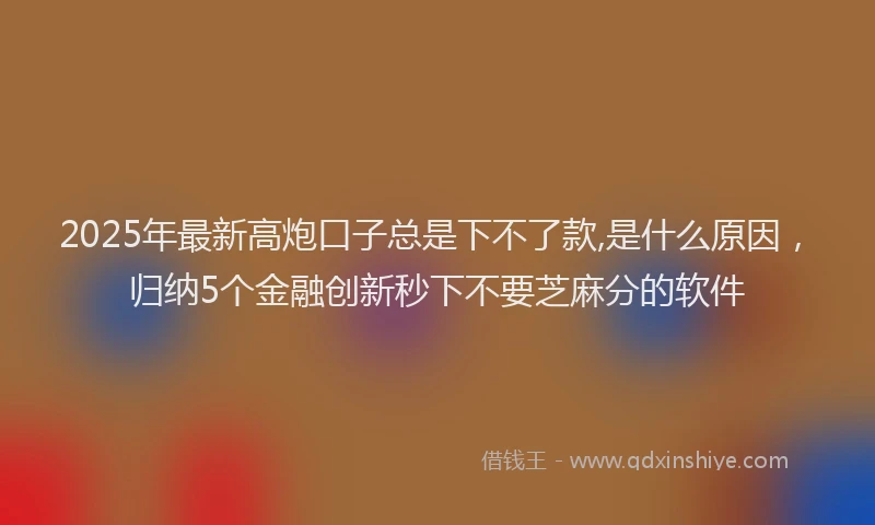 2025年最新高炮口子总是下不了款,是什么原因，归纳5个金融创新秒下不要芝麻分的软件