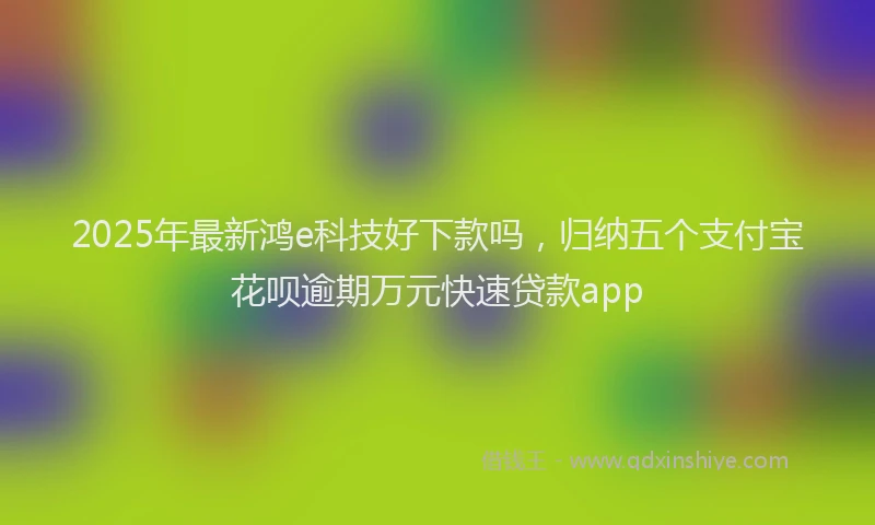 2025年最新鸿e科技好下款吗，归纳五个支付宝花呗逾期万元快速贷款app