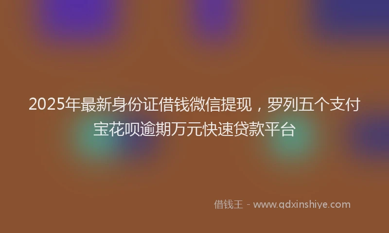 2025年最新身份证借钱微信提现，罗列五个支付宝花呗逾期万元快速贷款平台