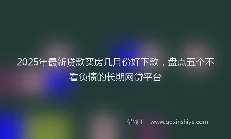 2025年最新贷款买房几月份好下款，盘点五个不看负债的长期网贷平台