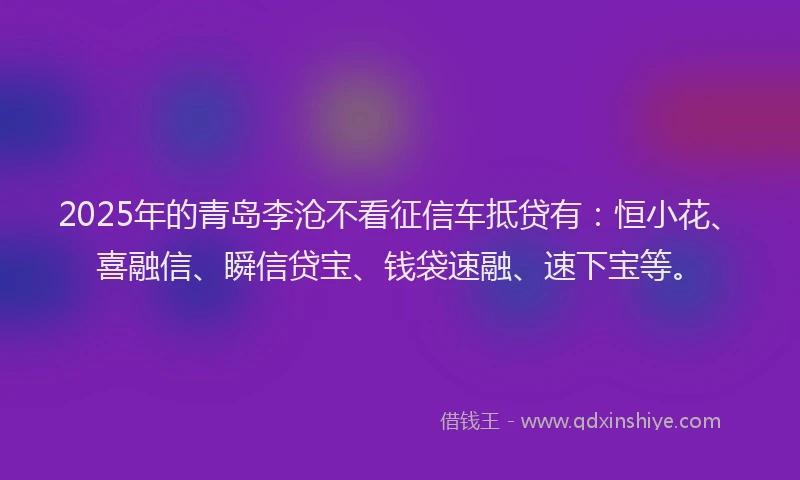 2025年的青岛李沧不看征信车抵贷有：恒小花、喜融信、瞬信贷宝、钱袋速融、速下宝等。