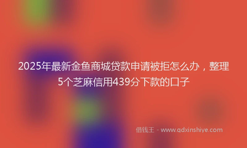 2025年最新金鱼商城贷款申请被拒怎么办，整理5个芝麻信用439分下款的口子