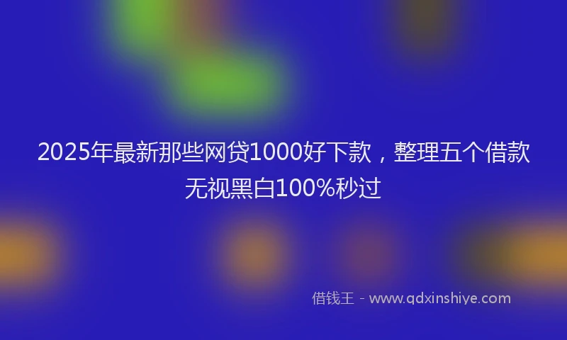 2025年最新那些网贷1000好下款，整理五个借款无视黑白100%秒过