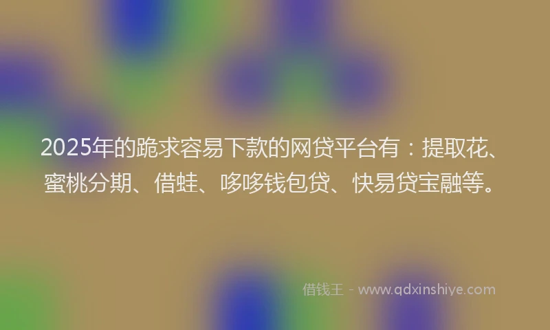 2025年的跪求容易下款的网贷平台有：提取花、蜜桃分期、借蛙、哆哆钱包贷、快易贷宝融等。