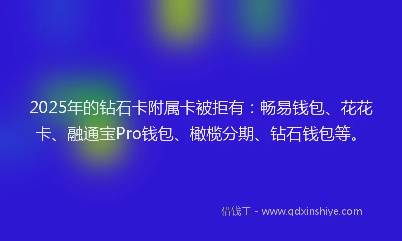 2025年的钻石卡附属卡被拒有：畅易钱包、花花卡、融通宝Pro钱包、橄榄分期、钻石钱包等。