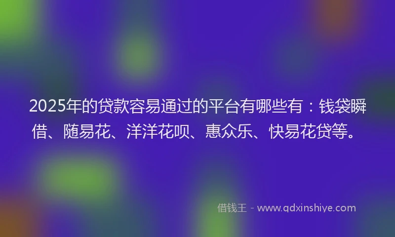 2025年的贷款容易通过的平台有哪些有：钱袋瞬借、随易花、洋洋花呗、惠众乐、快易花贷等。