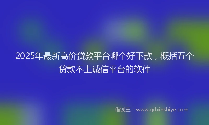 2025年最新高价贷款平台哪个好下款，概括五个贷款不上诚信平台的软件