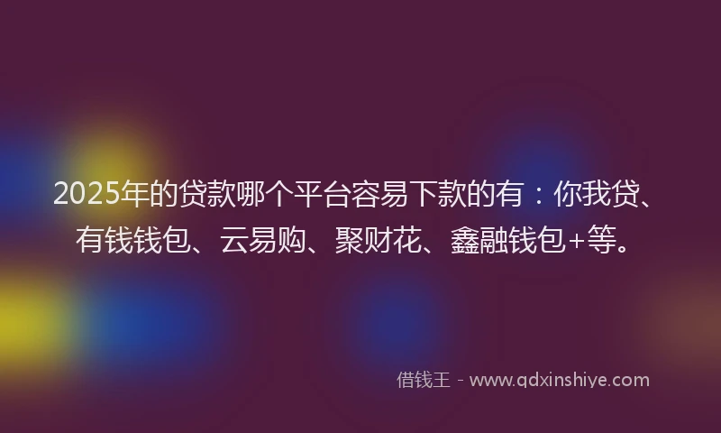 2025年的贷款哪个平台容易下款的有：你我贷、有钱钱包、云易购、聚财花、鑫融钱包+等。