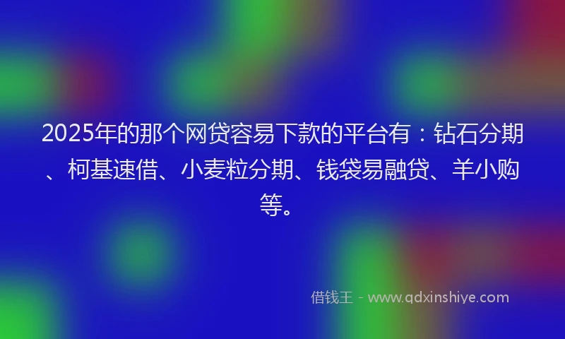 2025年的那个网贷容易下款的平台有：钻石分期、柯基速借、小麦粒分期、钱袋易融贷、羊小购等。