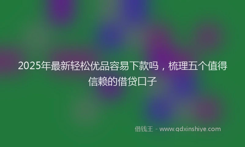 2025年最新轻松优品容易下款吗，梳理五个值得信赖的借贷口子