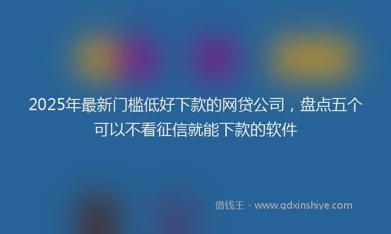 2025年最新门槛低好下款的网贷公司，盘点五个可以不看征信就能下款的软件