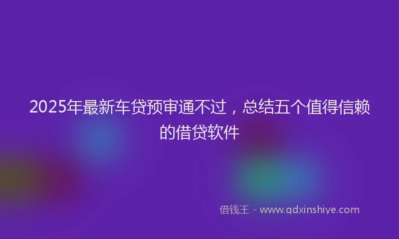 2025年最新车贷预审通不过，总结五个值得信赖的借贷软件