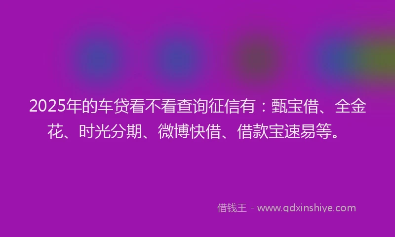 2025年的车贷看不看查询征信有：甄宝借、全金花、时光分期、微博快借、借款宝速易等。