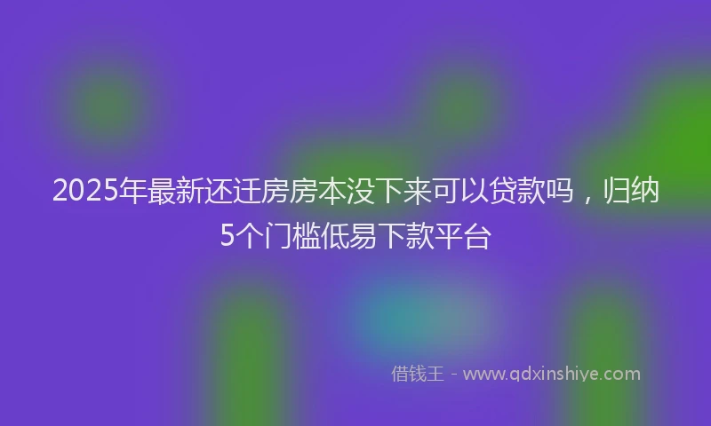 2025年最新还迁房房本没下来可以贷款吗，归纳5个门槛低易下款平台