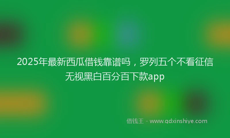 2025年最新西瓜借钱靠谱吗，罗列五个不看征信无视黑白百分百下款app