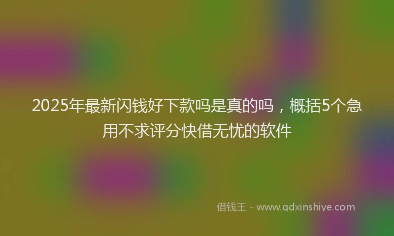 2025年最新闪钱好下款吗是真的吗，概括5个急用不求评分快借无忧的软件