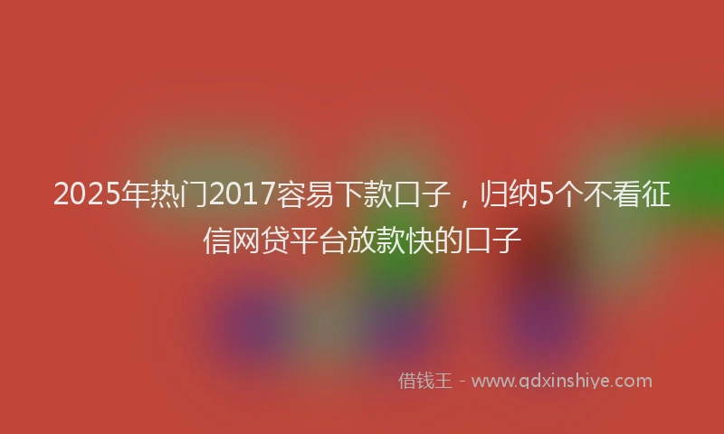 2025年热门2017容易下款口子，归纳5个不看征信网贷平台放款快的口子
