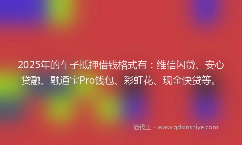 2025年的车子抵押借钱格式有：维信闪贷、安心贷融、融通宝Pro钱包、彩虹花、现金快贷等。