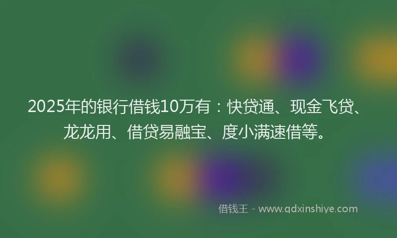 2025年的银行借钱10万有：快贷通、现金飞贷、龙龙用、借贷易融宝、度小满速借等。