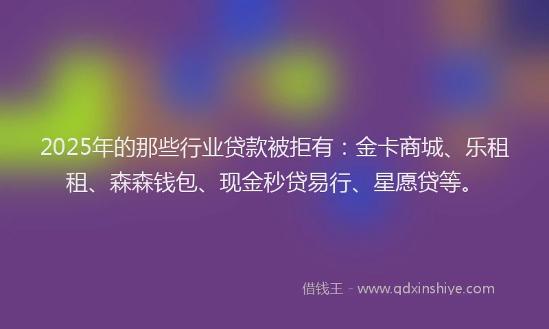 2025年的那些行业贷款被拒有：金卡商城、乐租租、森森钱包、现金秒贷易行、星愿贷等。