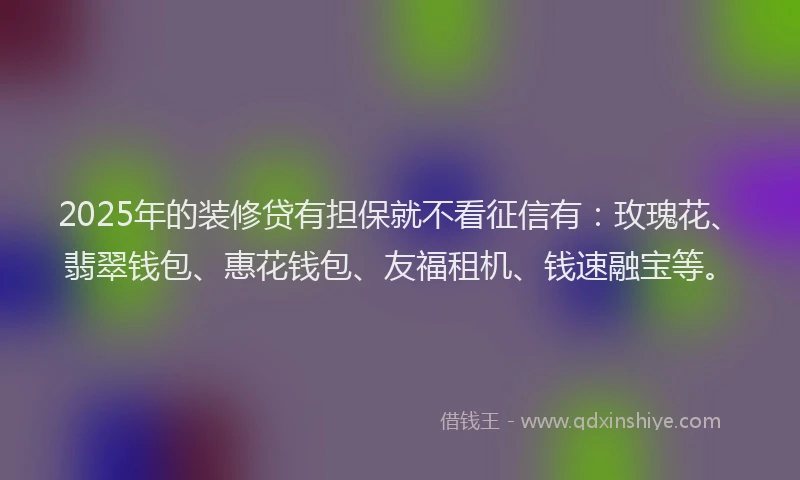 2025年的装修贷有担保就不看征信有：玫瑰花、翡翠钱包、惠花钱包、友福租机、钱速融宝等。
