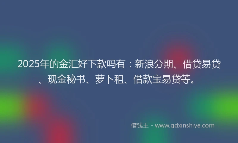 2025年的金汇好下款吗有：新浪分期、借贷易贷、现金秘书、萝卜租、借款宝易贷等。