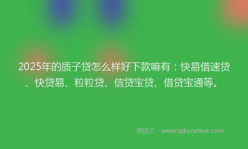 2025年的质子贷怎么样好下款嘛有：快易借速贷、快贷易、粒粒贷、信贷宝贷、借贷宝通等。