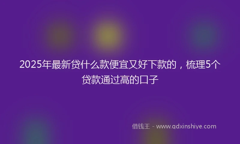 2025年最新贷什么款便宜又好下款的，梳理5个贷款通过高的口子