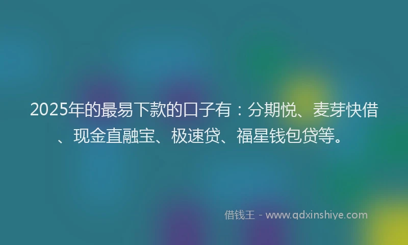 2025年的最易下款的口子有：分期悦、麦芽快借、现金直融宝、极速贷、福星钱包贷等。