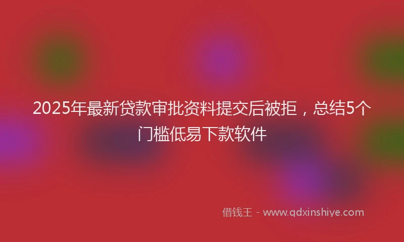 2025年最新贷款审批资料提交后被拒，总结5个门槛低易下款软件