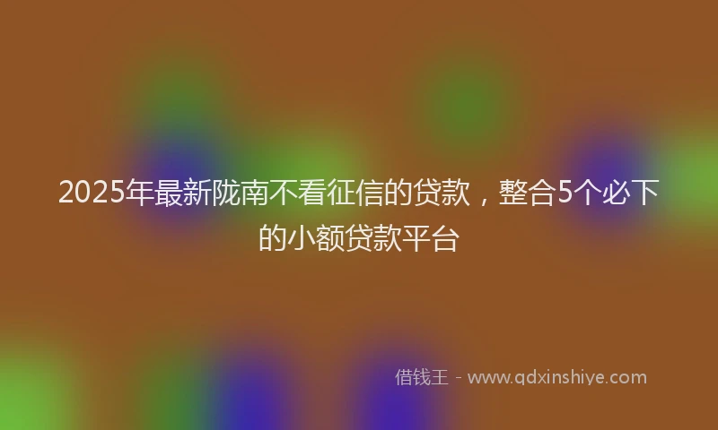 2025年最新陇南不看征信的贷款，整合5个必下的小额贷款平台