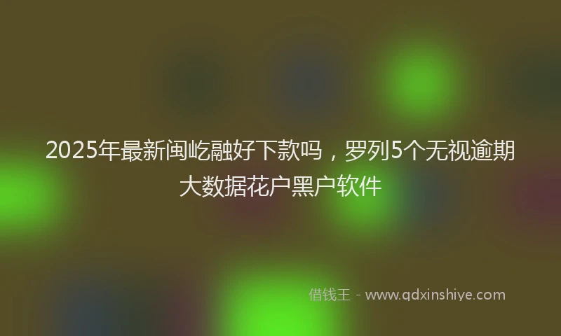 2025年最新闽屹融好下款吗，罗列5个无视逾期大数据花户黑户软件