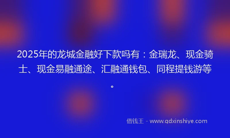 2025年的龙城金融好下款吗有：金瑞龙、现金骑士、现金易融通途、汇融通钱包、同程提钱游等。