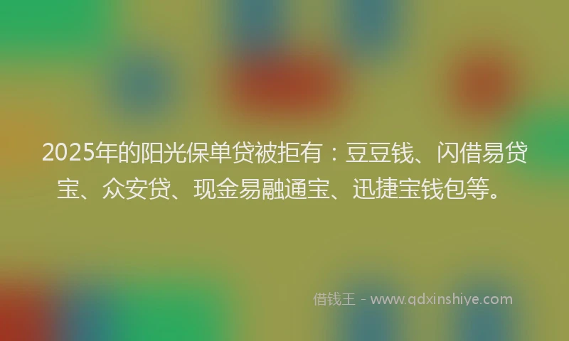 2025年的阳光保单贷被拒有：豆豆钱、闪借易贷宝、众安贷、现金易融通宝、迅捷宝钱包等。