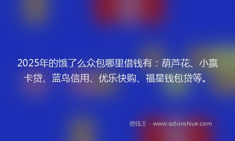 2025年的饿了么众包哪里借钱有：葫芦花、小赢卡贷、蓝鸟信用、优乐快购、福星钱包贷等。